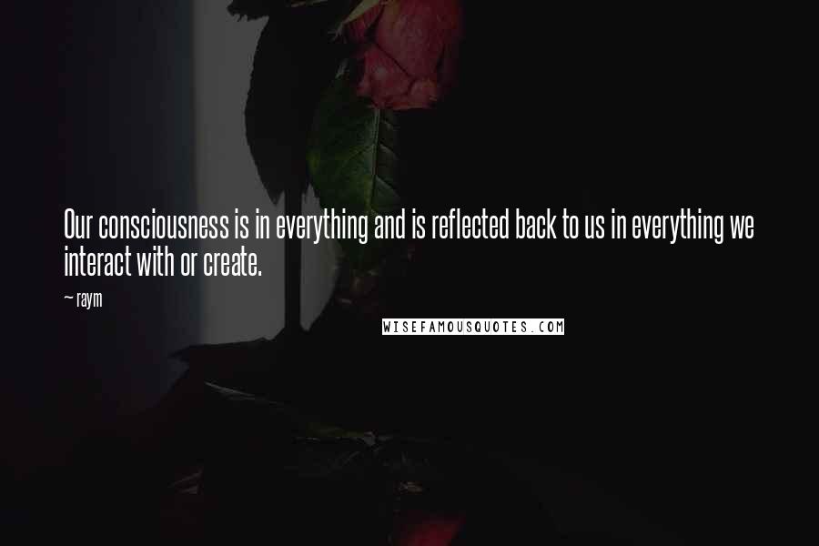 Raym Quotes: Our consciousness is in everything and is reflected back to us in everything we interact with or create.