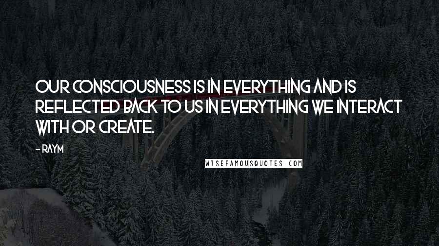 Raym Quotes: Our consciousness is in everything and is reflected back to us in everything we interact with or create.