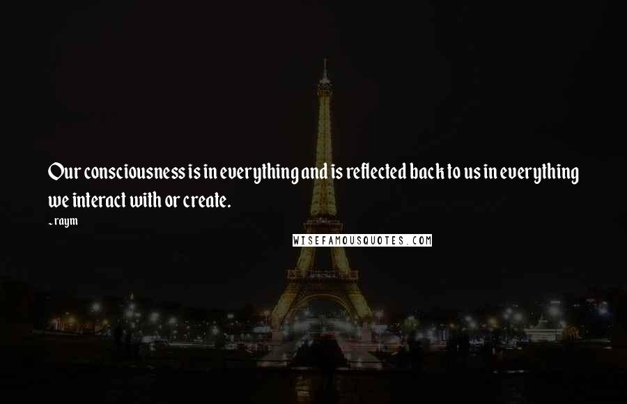 Raym Quotes: Our consciousness is in everything and is reflected back to us in everything we interact with or create.