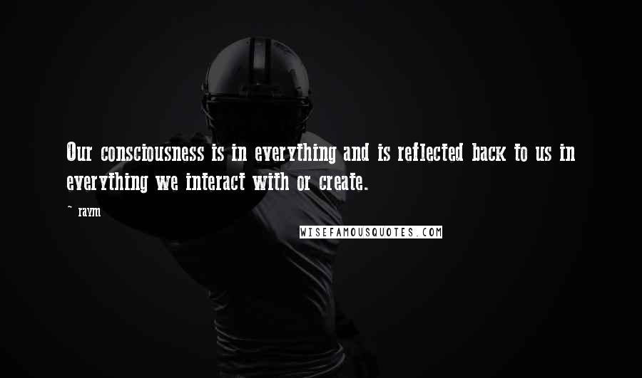 Raym Quotes: Our consciousness is in everything and is reflected back to us in everything we interact with or create.