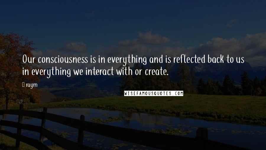 Raym Quotes: Our consciousness is in everything and is reflected back to us in everything we interact with or create.