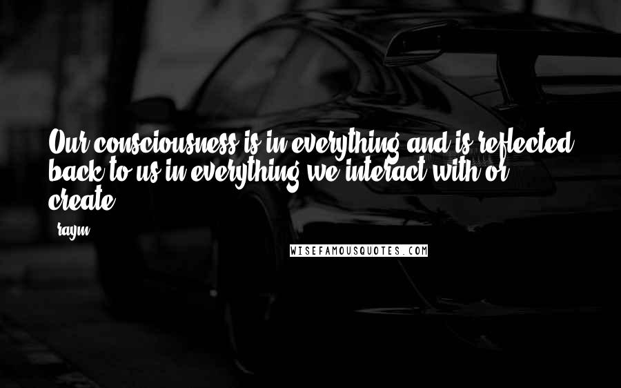 Raym Quotes: Our consciousness is in everything and is reflected back to us in everything we interact with or create.