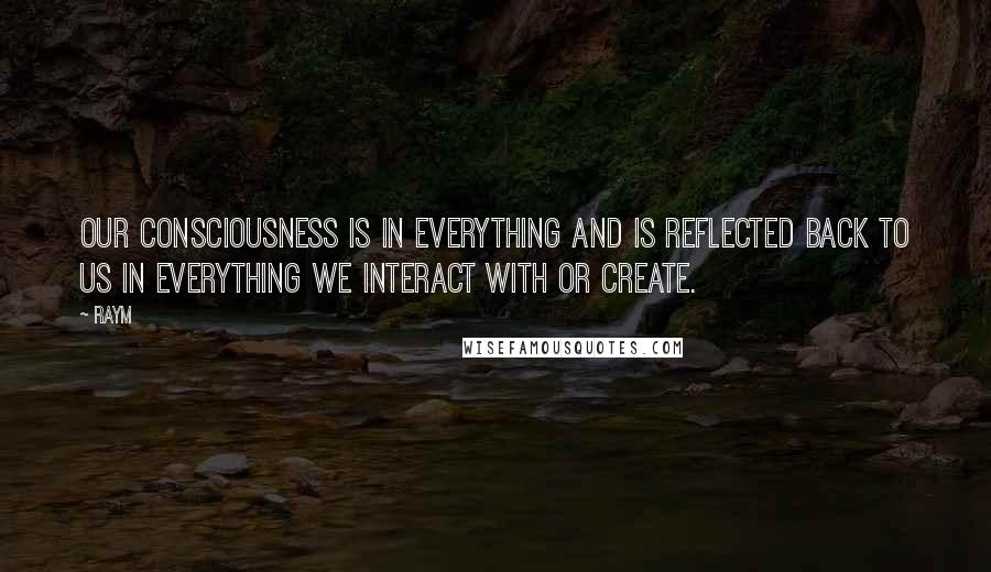 Raym Quotes: Our consciousness is in everything and is reflected back to us in everything we interact with or create.