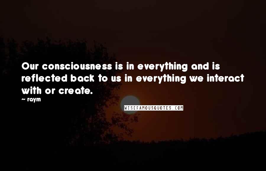 Raym Quotes: Our consciousness is in everything and is reflected back to us in everything we interact with or create.