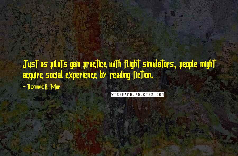 Raymond A. Mar Quotes: Just as pilots gain practice with flight simulators, people might acquire social experience by reading fiction.
