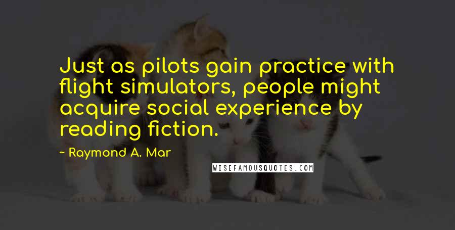 Raymond A. Mar Quotes: Just as pilots gain practice with flight simulators, people might acquire social experience by reading fiction.