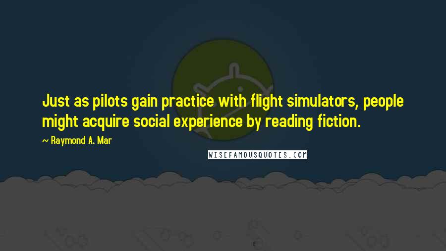 Raymond A. Mar Quotes: Just as pilots gain practice with flight simulators, people might acquire social experience by reading fiction.