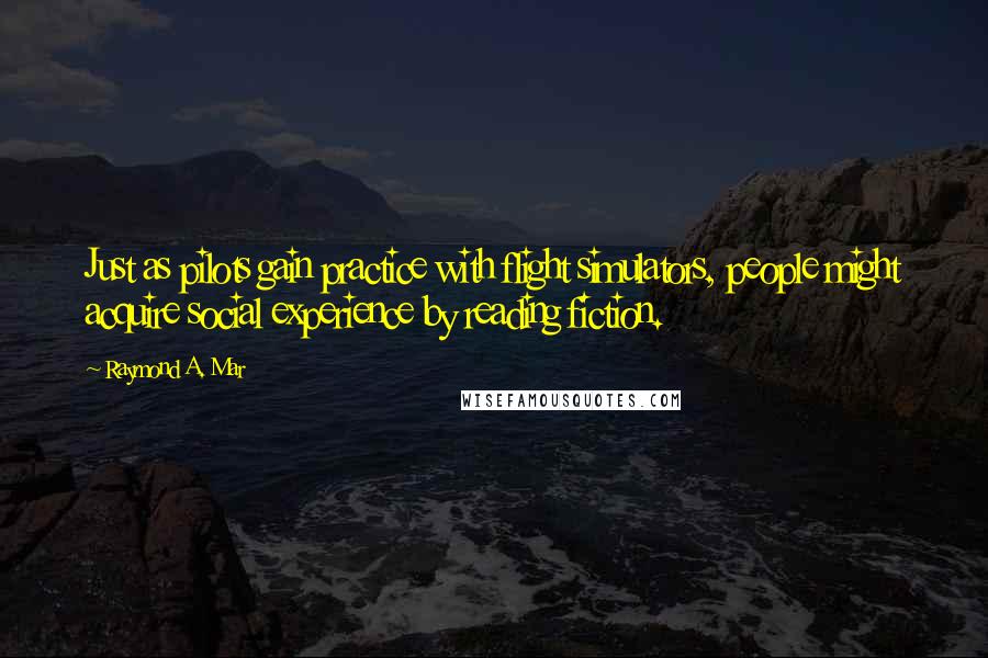 Raymond A. Mar Quotes: Just as pilots gain practice with flight simulators, people might acquire social experience by reading fiction.