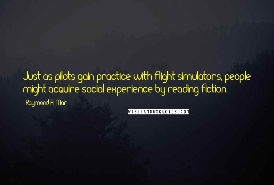 Raymond A. Mar Quotes: Just as pilots gain practice with flight simulators, people might acquire social experience by reading fiction.