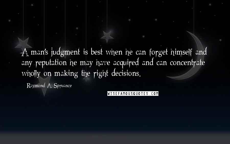 Raymond A. Spruance Quotes: A man's judgment is best when he can forget himself and any reputation he may have acquired and can concentrate wholly on making the right decisions.