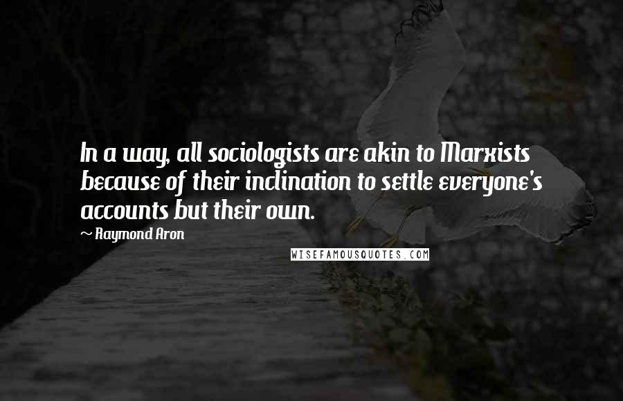 Raymond Aron Quotes: In a way, all sociologists are akin to Marxists because of their inclination to settle everyone's accounts but their own.