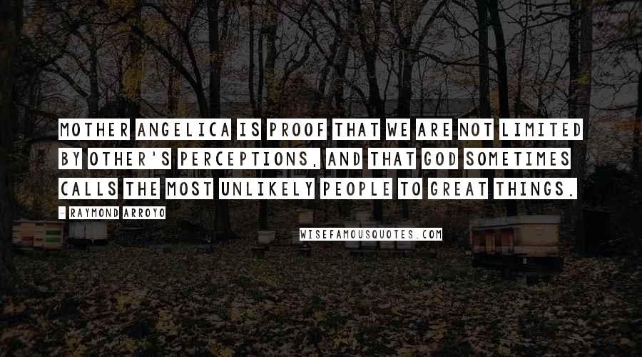 Raymond Arroyo Quotes: Mother Angelica is proof that we are not limited by other's perceptions, and that God sometimes calls the most unlikely people to great things.