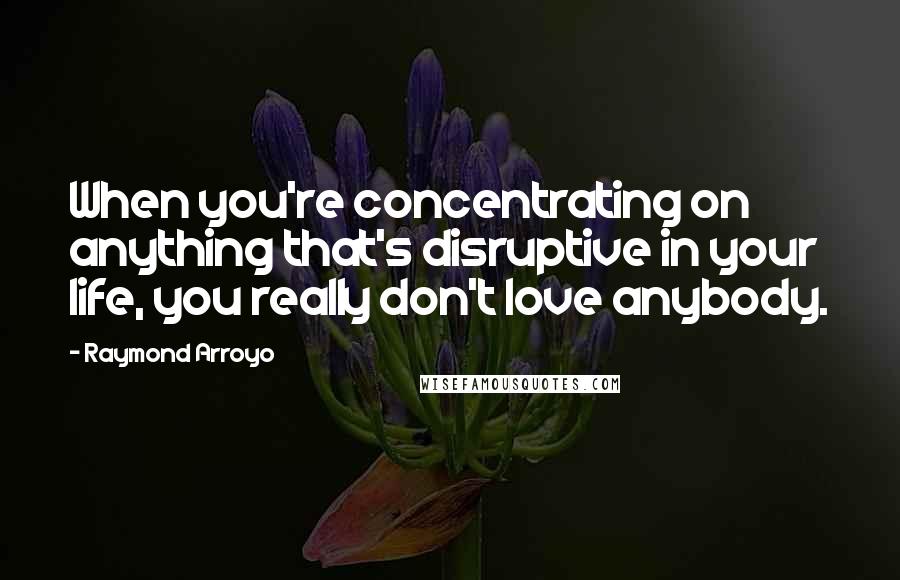 Raymond Arroyo Quotes: When you're concentrating on anything that's disruptive in your life, you really don't love anybody.