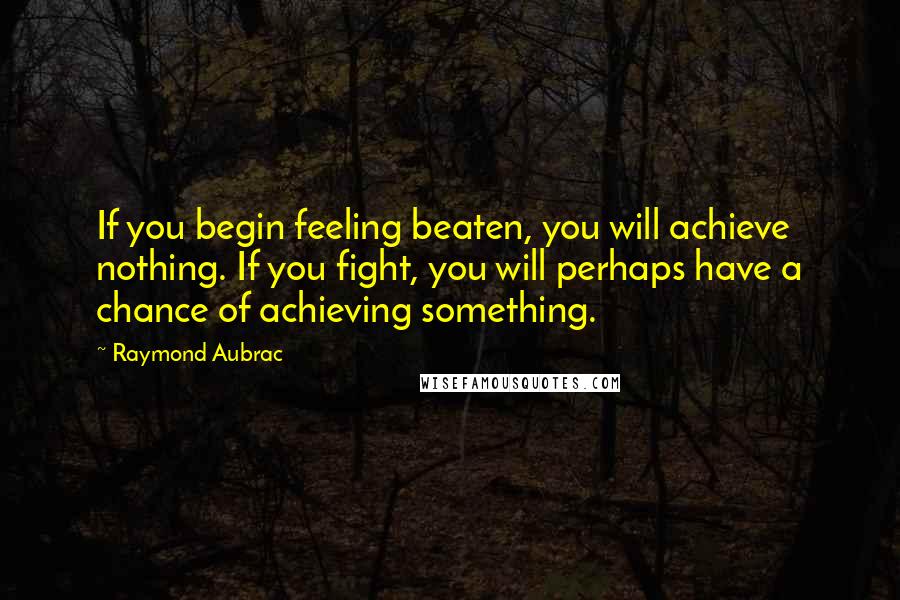 Raymond Aubrac Quotes: If you begin feeling beaten, you will achieve nothing. If you fight, you will perhaps have a chance of achieving something.