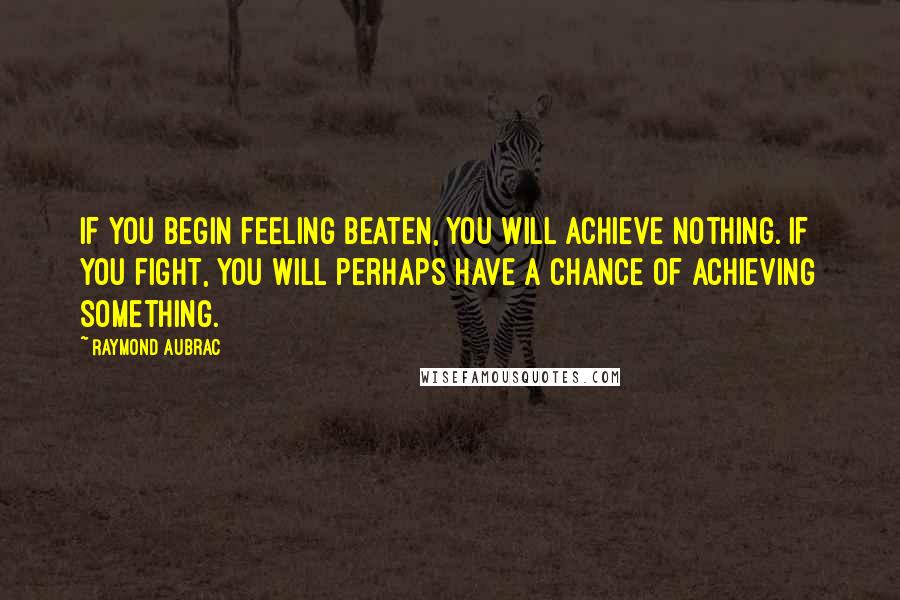 Raymond Aubrac Quotes: If you begin feeling beaten, you will achieve nothing. If you fight, you will perhaps have a chance of achieving something.