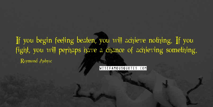 Raymond Aubrac Quotes: If you begin feeling beaten, you will achieve nothing. If you fight, you will perhaps have a chance of achieving something.