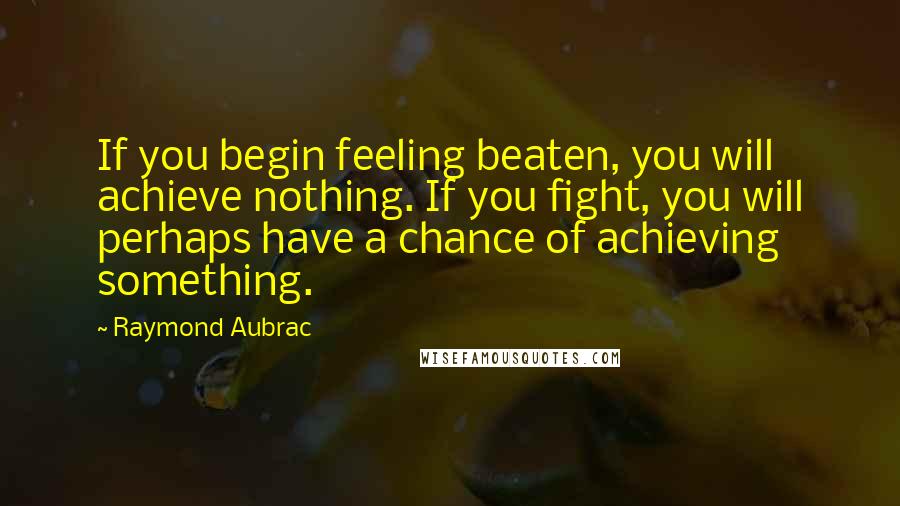 Raymond Aubrac Quotes: If you begin feeling beaten, you will achieve nothing. If you fight, you will perhaps have a chance of achieving something.