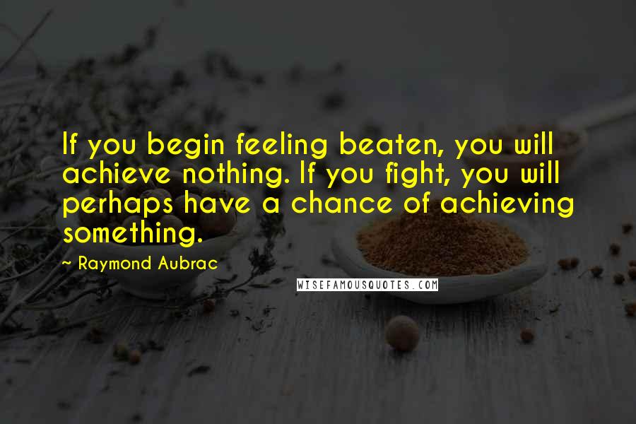 Raymond Aubrac Quotes: If you begin feeling beaten, you will achieve nothing. If you fight, you will perhaps have a chance of achieving something.