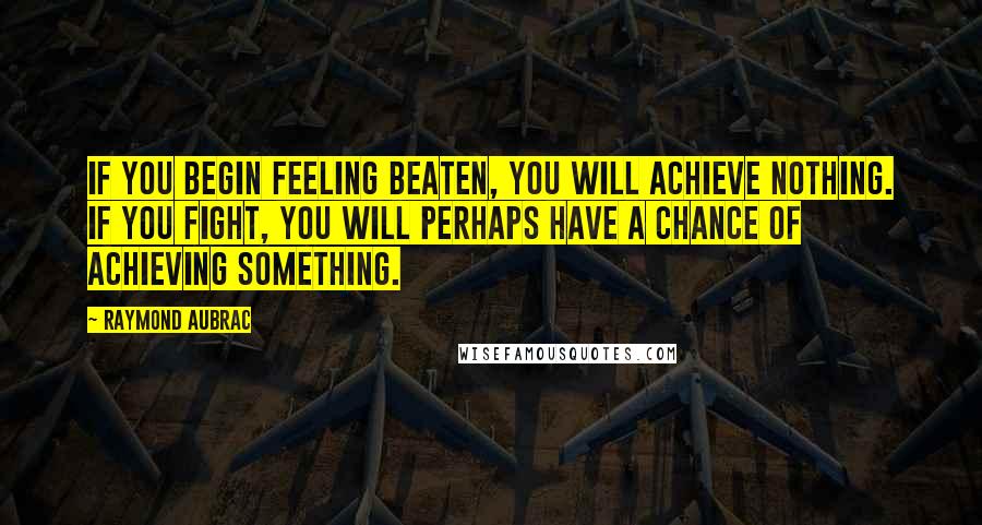 Raymond Aubrac Quotes: If you begin feeling beaten, you will achieve nothing. If you fight, you will perhaps have a chance of achieving something.