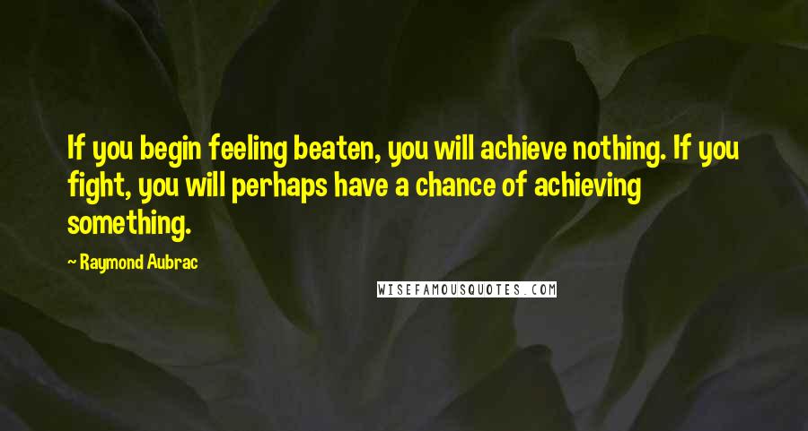 Raymond Aubrac Quotes: If you begin feeling beaten, you will achieve nothing. If you fight, you will perhaps have a chance of achieving something.