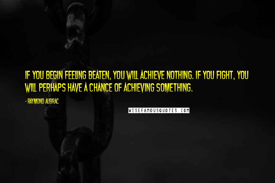 Raymond Aubrac Quotes: If you begin feeling beaten, you will achieve nothing. If you fight, you will perhaps have a chance of achieving something.