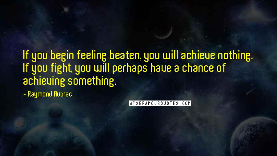 Raymond Aubrac Quotes: If you begin feeling beaten, you will achieve nothing. If you fight, you will perhaps have a chance of achieving something.