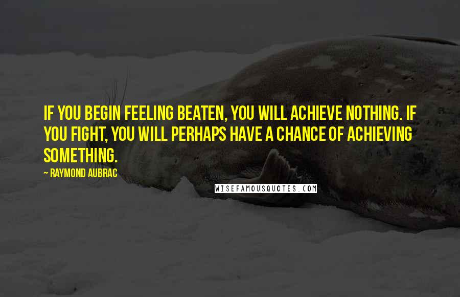 Raymond Aubrac Quotes: If you begin feeling beaten, you will achieve nothing. If you fight, you will perhaps have a chance of achieving something.