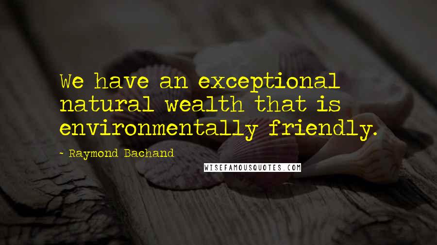 Raymond Bachand Quotes: We have an exceptional natural wealth that is environmentally friendly.