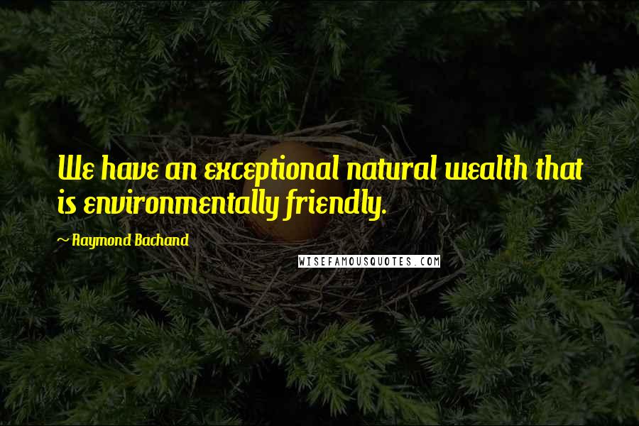 Raymond Bachand Quotes: We have an exceptional natural wealth that is environmentally friendly.