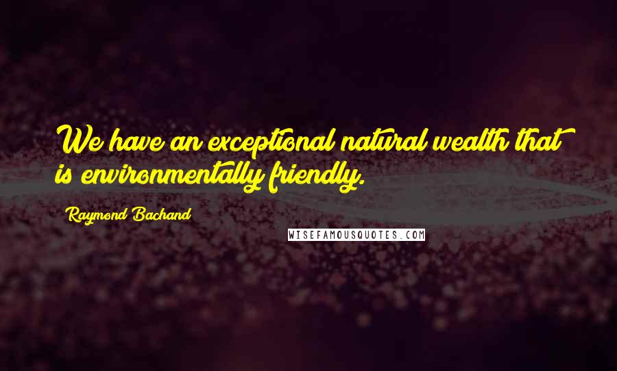 Raymond Bachand Quotes: We have an exceptional natural wealth that is environmentally friendly.