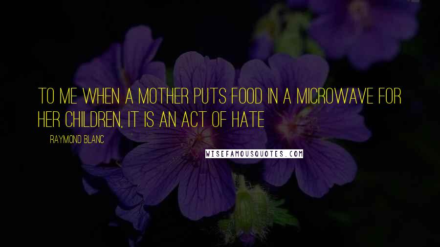 Raymond Blanc Quotes: To me when a mother puts food in a microwave for her children, it is an act of hate