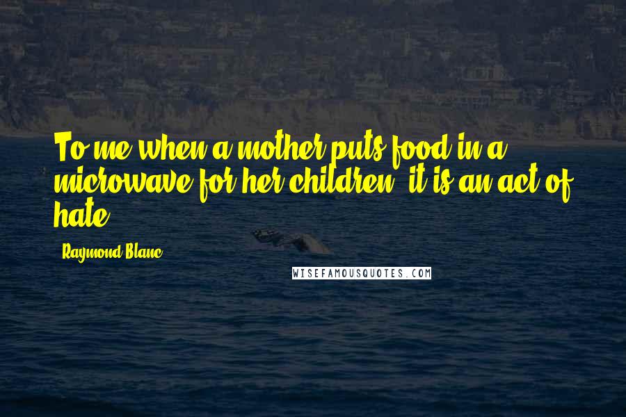 Raymond Blanc Quotes: To me when a mother puts food in a microwave for her children, it is an act of hate
