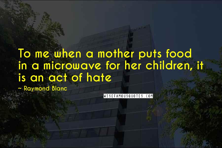 Raymond Blanc Quotes: To me when a mother puts food in a microwave for her children, it is an act of hate