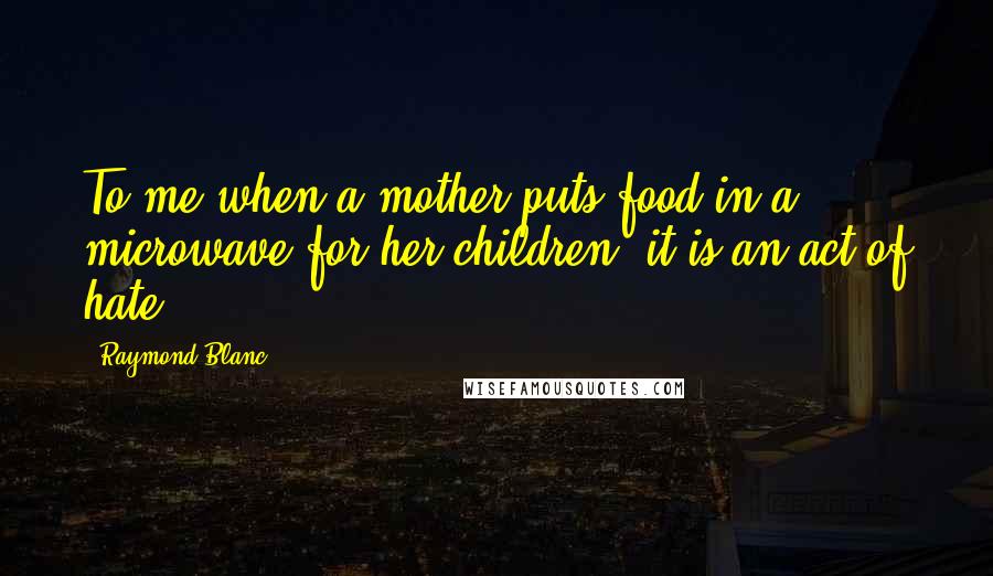 Raymond Blanc Quotes: To me when a mother puts food in a microwave for her children, it is an act of hate