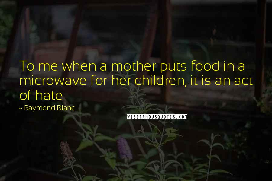 Raymond Blanc Quotes: To me when a mother puts food in a microwave for her children, it is an act of hate