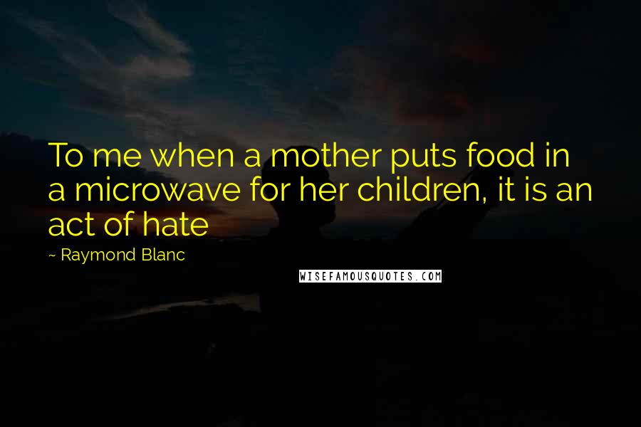 Raymond Blanc Quotes: To me when a mother puts food in a microwave for her children, it is an act of hate