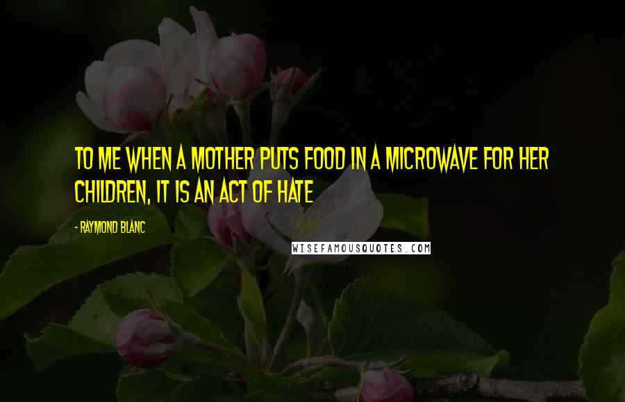 Raymond Blanc Quotes: To me when a mother puts food in a microwave for her children, it is an act of hate