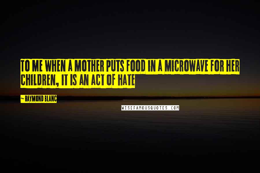 Raymond Blanc Quotes: To me when a mother puts food in a microwave for her children, it is an act of hate