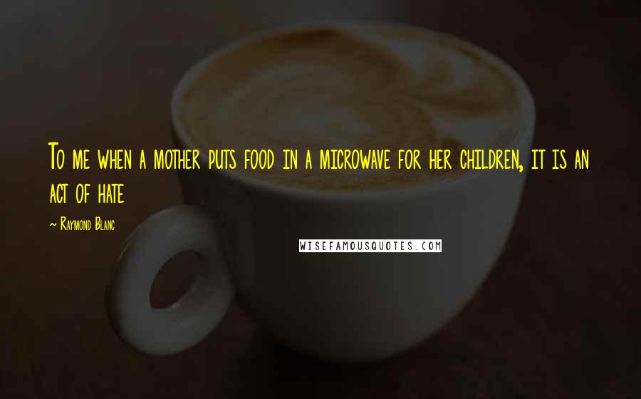 Raymond Blanc Quotes: To me when a mother puts food in a microwave for her children, it is an act of hate