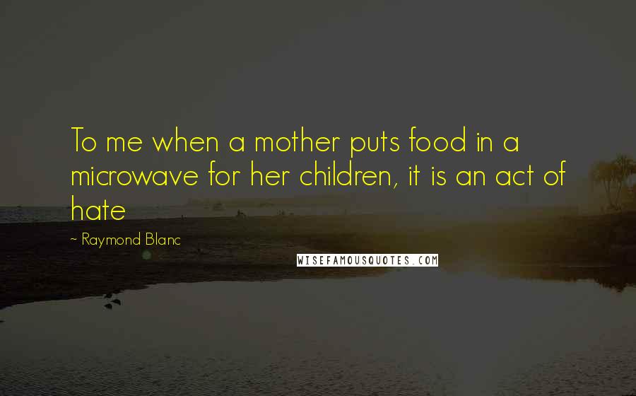 Raymond Blanc Quotes: To me when a mother puts food in a microwave for her children, it is an act of hate
