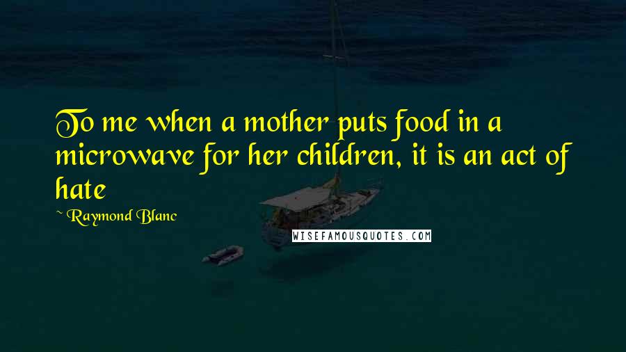Raymond Blanc Quotes: To me when a mother puts food in a microwave for her children, it is an act of hate