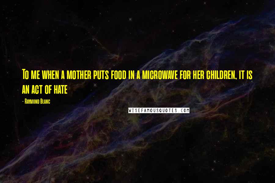 Raymond Blanc Quotes: To me when a mother puts food in a microwave for her children, it is an act of hate