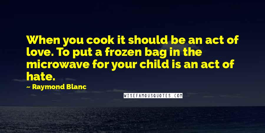 Raymond Blanc Quotes: When you cook it should be an act of love. To put a frozen bag in the microwave for your child is an act of hate.