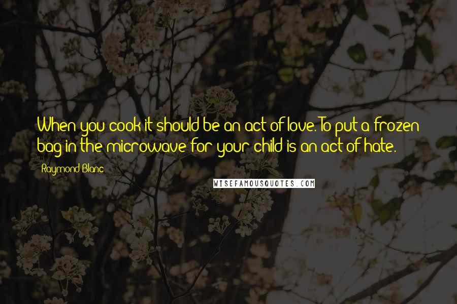 Raymond Blanc Quotes: When you cook it should be an act of love. To put a frozen bag in the microwave for your child is an act of hate.