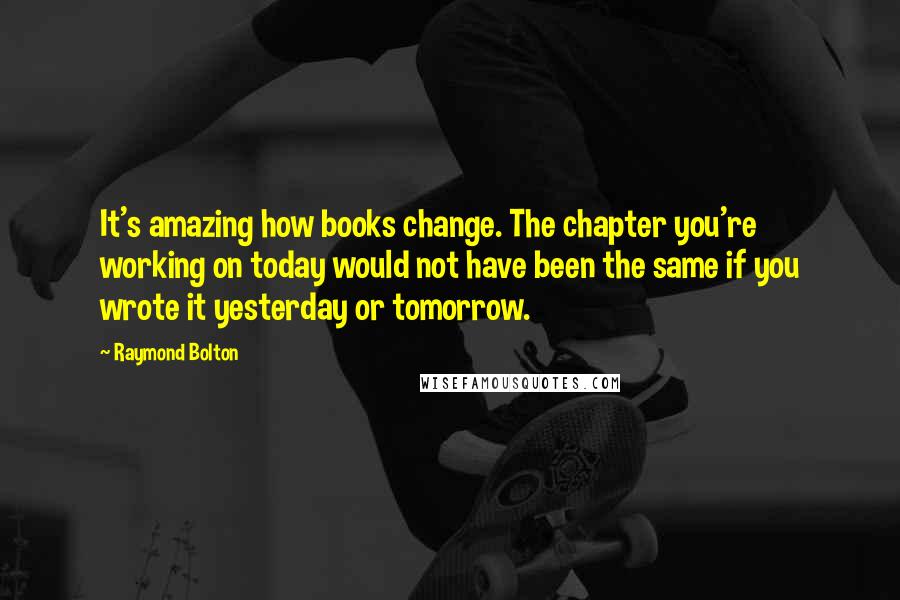 Raymond Bolton Quotes: It's amazing how books change. The chapter you're working on today would not have been the same if you wrote it yesterday or tomorrow.