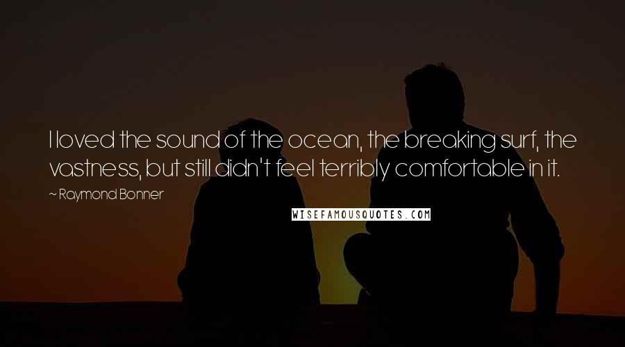 Raymond Bonner Quotes: I loved the sound of the ocean, the breaking surf, the vastness, but still didn't feel terribly comfortable in it.