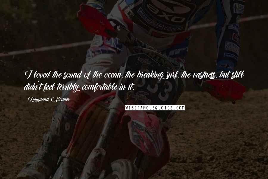 Raymond Bonner Quotes: I loved the sound of the ocean, the breaking surf, the vastness, but still didn't feel terribly comfortable in it.