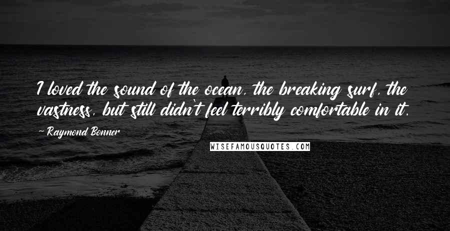 Raymond Bonner Quotes: I loved the sound of the ocean, the breaking surf, the vastness, but still didn't feel terribly comfortable in it.