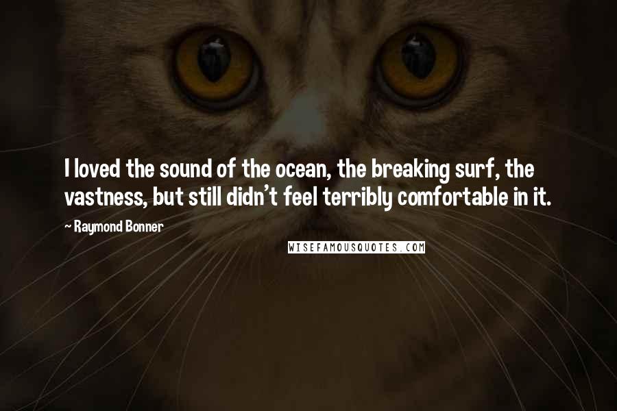 Raymond Bonner Quotes: I loved the sound of the ocean, the breaking surf, the vastness, but still didn't feel terribly comfortable in it.