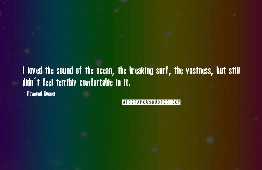 Raymond Bonner Quotes: I loved the sound of the ocean, the breaking surf, the vastness, but still didn't feel terribly comfortable in it.